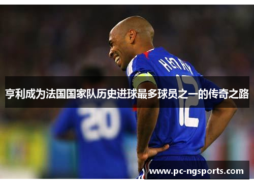 亨利成为法国国家队历史进球最多球员之一的传奇之路
