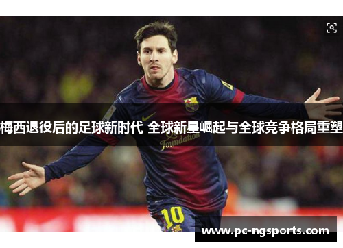 梅西退役后的足球新时代 全球新星崛起与全球竞争格局重塑