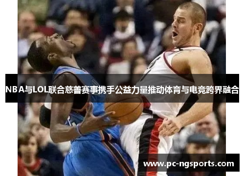 NBA与LOL联合慈善赛事携手公益力量推动体育与电竞跨界融合