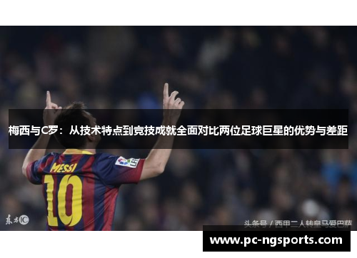 梅西与C罗：从技术特点到竞技成就全面对比两位足球巨星的优势与差距