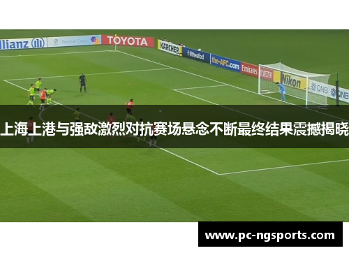 上海上港与强敌激烈对抗赛场悬念不断最终结果震撼揭晓