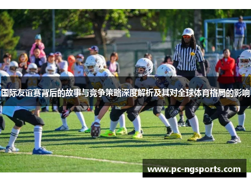 国际友谊赛背后的故事与竞争策略深度解析及其对全球体育格局的影响