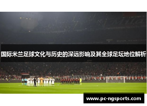 国际米兰足球文化与历史的深远影响及其全球足坛地位解析