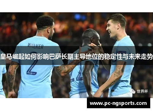 皇马崛起如何影响巴萨长期主导地位的稳定性与未来走势