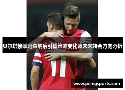 贝尔塔接掌阿森纳后引援策略变化及未来转会方向分析