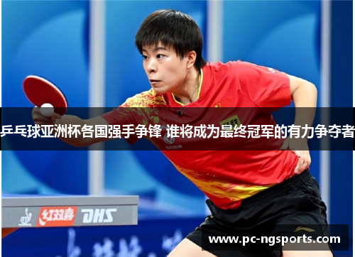 乒乓球亚洲杯各国强手争锋 谁将成为最终冠军的有力争夺者