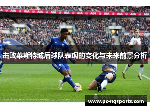 击败莱斯特城后球队表现的变化与未来前景分析