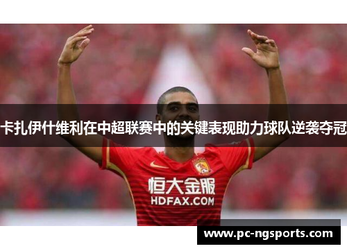 卡扎伊什维利在中超联赛中的关键表现助力球队逆袭夺冠