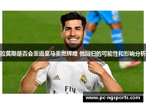 拉莫斯是否会重返皇马重燃辉煌 他回归的可能性和影响分析